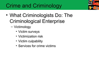 Crime and Criminology 
• What Criminologists Do: The 
Criminological Enterprise 
– Victimology 
• Victim surveys 
• Victimization risk 
• Victim culpability 
• Services for crime victims 
 