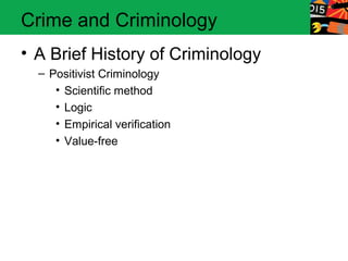 Crime and Criminology 
• A Brief History of Criminology 
– Positivist Criminology 
• Scientific method 
• Logic 
• Empirical verification 
• Value-free 
 