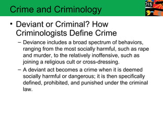 Crime and Criminology 
• Deviant or Criminal? How 
Criminologists Define Crime 
– Deviance includes a broad spectrum of behaviors, 
ranging from the most socially harmful, such as rape 
and murder, to the relatively inoffensive, such as 
joining a religious cult or cross-dressing. 
– A deviant act becomes a crime when it is deemed 
socially harmful or dangerous; it is then specifically 
defined, prohibited, and punished under the criminal 
law. 
 
