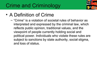 Crime and Criminology 
• A Definition of Crime 
– “Crime” is a violation of societal rules of behavior as 
interpreted and expressed by the criminal law, which 
reflects public opinion, traditional values, and the 
viewpoint of people currently holding social and 
political power. Individuals who violate these rules are 
subject to sanctions by state authority, social stigma, 
and loss of status. 
 