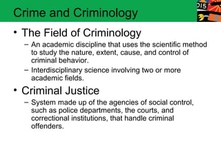 Crime and Criminology 
• The Field of Criminology 
– An academic discipline that uses the scientific method 
to study the nature, extent, cause, and control of 
criminal behavior. 
– Interdisciplinary science involving two or more 
academic fields. 
• Criminal Justice 
– System made up of the agencies of social control, 
such as police departments, the courts, and 
correctional institutions, that handle criminal 
offenders. 
 