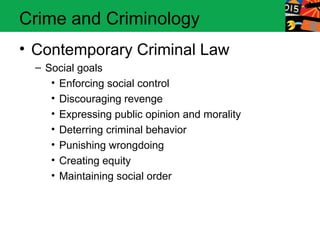 Crime and Criminology 
• Contemporary Criminal Law 
– Social goals 
• Enforcing social control 
• Discouraging revenge 
• Expressing public opinion and morality 
• Deterring criminal behavior 
• Punishing wrongdoing 
• Creating equity 
• Maintaining social order 
 