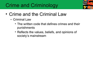 Crime and Criminology 
• Crime and the Criminal Law 
– Criminal Law 
• The written code that defines crimes and their 
punishments 
• Reflects the values, beliefs, and opinions of 
society’s mainstream 
 