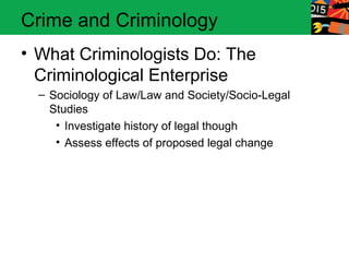 Crime and Criminology 
• What Criminologists Do: The 
Criminological Enterprise 
– Sociology of Law/Law and Society/Socio-Legal 
Studies 
• Investigate history of legal though 
• Assess effects of proposed legal change 
 