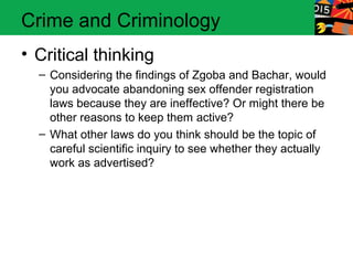 Crime and Criminology 
• Critical thinking 
– Considering the findings of Zgoba and Bachar, would 
you advocate abandoning sex offender registration 
laws because they are ineffective? Or might there be 
other reasons to keep them active? 
– What other laws do you think should be the topic of 
careful scientific inquiry to see whether they actually 
work as advertised? 
 