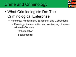 Crime and Criminology 
• What Criminologists Do: The 
Criminological Enterprise 
– Penology: Punishment, Sanctions, and Corrections 
• Penology: the correction and sentencing of known 
criminal offenders. 
– Rehabilitation 
– Social control 
 