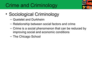 Crime and Criminology 
• Sociological Criminology 
– Quetelet and Durkheim 
– Relationship between social factors and crime 
– Crime is a social phenomenon that can be reduced by 
improving social and economic conditions 
– The Chicago School 
 
