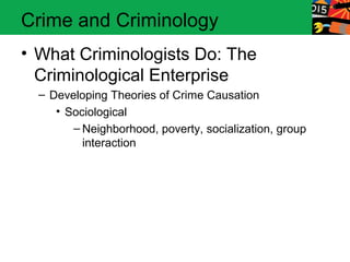 Crime and Criminology 
• What Criminologists Do: The 
Criminological Enterprise 
– Developing Theories of Crime Causation 
• Sociological 
– Neighborhood, poverty, socialization, group 
interaction 
 