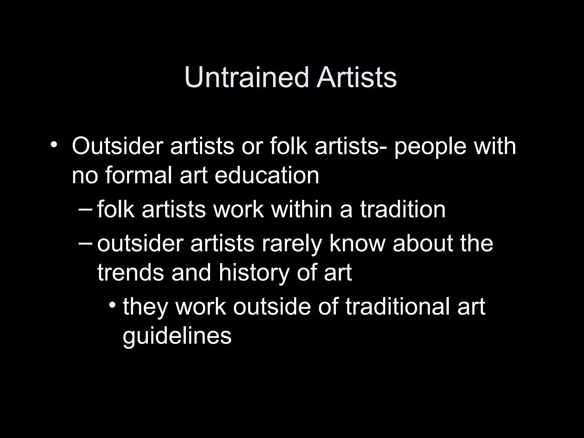 Untrained Artists

• Outsider artists or folk artists- people with
  no formal art education
   – folk artists work within a tradition
   – outsider artists rarely know about the
     trends and history of art
       • they work outside of traditional art
         guidelines
 