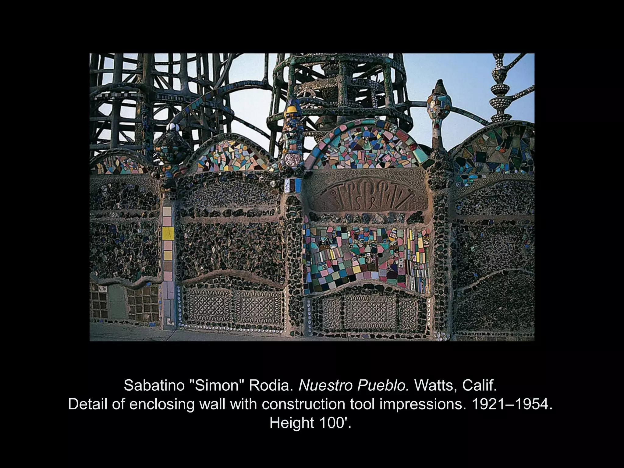 Sabatino "Simon" Rodia. Nuestro Pueblo. Watts, Calif.
Detail of enclosing wall with construction tool impressions. 1921–1954.
                               Height 100'.

                  Copyright ©2011, ©2009 Pearson Prentice Hall Inc.
 