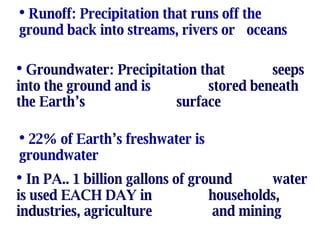 Runoff: Precipitation that runs off the  ground back into streams, rivers or  oceans Groundwater: Precipitation that seeps into the ground and is stored beneath the Earth’s surface 22% of Earth’s freshwater is  groundwater In PA.. 1 billion gallons of ground water is used EACH DAY in  households, industries, agriculture  and mining 
