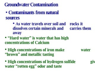 Groundwater Contamination Contaminants from natural sources As water travels over soil and  rocks  it dissolves certain minerals and  carries them away “ Hard water” is water that has high concentrations of Calcium High concentrations of iron make water “brown” and metallic tasting  High concentrations of hydrogen sulfide gives water “rotten egg” odor and taste 