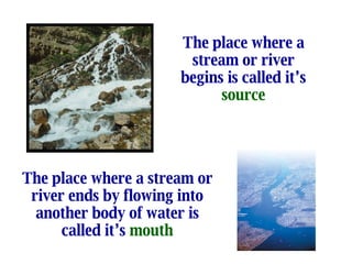 The place where a stream or river begins is called it’s  source The place where a stream or river ends by flowing into another body of water is called it’s  mouth 