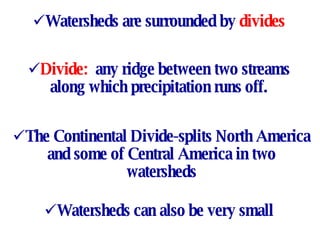 Watersheds are surrounded by  divides Divide:  any ridge between two streams along which precipitation runs off. The Continental Divide-splits North America and some of Central America in two watersheds Watersheds can also be very small 