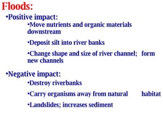 Floods: Positive impact: Move nutrients and organic materials  downstream Deposit silt into river banks Change shape and size of river channel;  form new channels Negative impact: Destroy riverbanks Carry organisms away from natural  habitat Landslides; increases sediment 