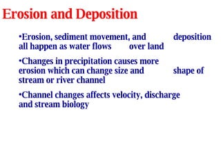 Erosion and Deposition Erosion, sediment movement, and  deposition all happen as water flows over land Changes in precipitation causes more  erosion which can change size and  shape of stream or river channel Channel changes affects velocity, discharge and stream biology 
