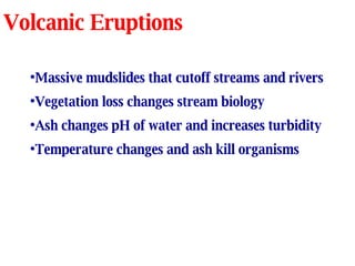 Volcanic Eruptions Massive mudslides that cutoff streams and rivers Vegetation loss changes stream biology Ash changes pH of water and increases turbidity Temperature changes and ash kill organisms 