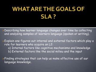 Describing how learner language changes over time by collecting
 and analysing samples of learners language (spoken or writing).

Explain one figures out internal and external factors which play a
 role for learners who acquire an L2:
    a) Internal factors like cognitive mechanisms and knowledge
    b) External factors like the social milieu and the input

Findingstrategies that can help us make effective use of our
 language knowledge.
 