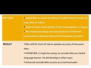METHOD    Asked Wes to make recording in English when he went on
         trips back to Tokyo.
          Made written transcription of the monologues (1-3 hours)
         Also made recordings and transcriptions of informal
         conversations between Wes and his friendsin Honolulu.


RESULT    Wes still far short of native-speaker accuracy three years
         later.
          HOWEVER, it might be wrong to consider Wes as a failed
         language learner. He did develop in other ways.
          Achieved considerable success as a communicator
 