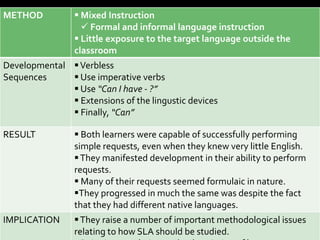 METHOD           Mixed Instruction
                   Formal and informal language instruction
                 Little exposure to the target language outside the
                classroom
Developmental  Verbless
Sequences      Use imperative verbs
               Use “Can I have - ?”
               Extensions of the lingustic devices
               Finally, “Can”

RESULT           Both learners were capable of successfully performing
                simple requests, even when they knew very little English.
                 They manifested development in their ability to perform
                requests.
                 Many of their requests seemed formulaic in nature.
                They progressed in much the same was despite the fact
                that they had different native languages.
IMPLICATION      They raise a number of important methodological issues
                relating to how SLA should be studied.
 