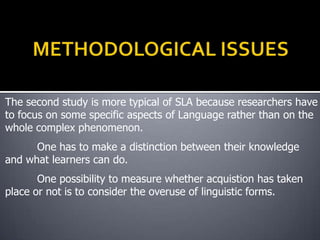 The second study is more typical of SLA because researchers have
to focus on some specific aspects of Language rather than on the
whole complex phenomenon.
      One has to make a distinction between their knowledge
and what learners can do.
       One possibility to measure whether acquistion has taken
place or not is to consider the overuse of linguistic forms.
 