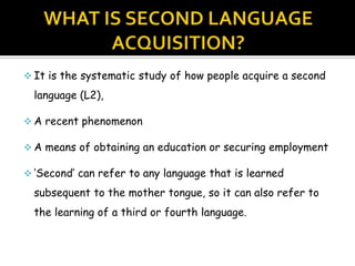  It is the systematic study of how people acquire a second

  language (L2),

 A recent phenomenon

 A means of obtaining an education or securing employment

 ‘Second’ can refer to any language that is learned

  subsequent to the mother tongue, so it can also refer to
  the learning of a third or fourth language.
 