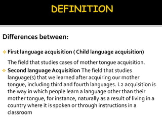 Differences between:

 First language acquisition ( Child language acquisition)

  The field that studies cases of mother tongue acquisition.
 Second language Acquisition The field that studies
  language(s) that we learned after acquiring our mother
  tongue, including third and fourth languages. L2 acquisition is
  the way in which people learn a language other than their
  mother tongue, for instance, naturally as a result of living in a
  country where it is spoken or through instructions in a
  classroom
 