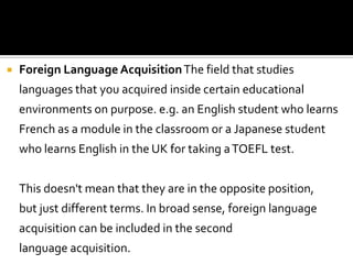    Foreign Language Acquisition The field that studies
    languages that you acquired inside certain educational
    environments on purpose. e.g. an English student who learns
    French as a module in the classroom or a Japanese student
    who learns English in the UK for taking a TOEFL test.


    This doesn't mean that they are in the opposite position,
    but just different terms. In broad sense, foreign language
    acquisition can be included in the second
    language acquisition.
 