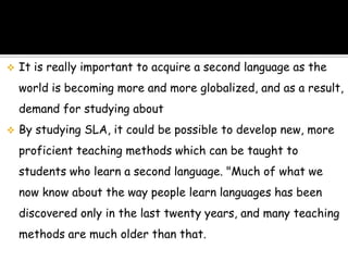   It is really important to acquire a second language as the
    world is becoming more and more globalized, and as a result,
    demand for studying about
   By studying SLA, it could be possible to develop new, more
    proficient teaching methods which can be taught to
    students who learn a second language. "Much of what we
    now know about the way people learn languages has been
    discovered only in the last twenty years, and many teaching
    methods are much older than that.
 