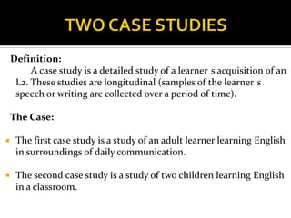 Definition:
         A case study is a detailed study of a learner s acquisition of an
     L2. These studies are longitudinal (samples of the learner s
     speech or writing are collected over a period of time).

    The Case:

    The first case study is a study of an adult learner learning English
     in surroundings of daily communication.

    The second case study is a study of two children learning English
     in a classroom.
 