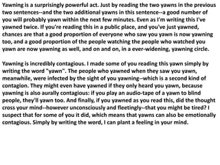 Yawning is a surprisingly powerful act. Just by reading the two yawns in the previous
two sentences--and the two additional yawns in this sentence--a good number of
you will probably yawn within the next few minutes. Even as I'm writing this I've
yawned twice. If you're reading this in a public place, and you've just yawned,
chances are that a good proportion of everyone who saw you yawn is now yawning
too, and a good proportion of the people watching the people who watched you
yawn are now yawning as well, and on and on, in a ever-widening, yawning circle.

Yawning is incredibly contagious. I made some of you reading this yawn simply by
writing the word "yawn". The people who yawned when they saw you yawn,
meanwhile, were infected by the sight of you yawning--which is a second kind of
contagion. They might even have yawned if they only heard you yawn, because
yawning is also aurally contagious: if you play an audio-tape of a yawn to blind
people, they'll yawn too. And finally, if you yawned as you read this, did the thought
cross your mind--however unconsciously and fleetingly--that you might be tired? I
suspect that for some of you it did, which means that yawns can also be emotionally
contagious. Simply by writing the word, I can plant a feeling in your mind.
 