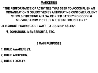MARKETING
 “THE PERFORMANCE OF ACTIVITIES THAT SEEK TO ACCOMPLISH AN
   ORGANIZATION’S OBJECTIVES BY ANTICIPATING CUSTOMER/CLIENT
      NEEDS & DIRECTING A FLOW OF NEED SATISFYING GOODS &
         SERVICES FROM PRODUCER TO CUSTOMER/CLIENT.”
-IT IS ABOUT FIGURING OUT WAYS TO DRUM UP SALES*.
   *$, DONATIONS, MEMBERSHIPS, ETC.


                       3 MAIN PURPOSES
1) BUILD AWARENESS.
2) BUILD ADOPTION.
3) BUILD LOYALTY.
 