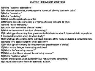 CHAPTER 1 DISCUSSION QUESTIONS

1) Define "customer satisfaction."
2) In advanced economies, marketing costs how much of every consumer dollar?
3) Define "innovation."
4) Define "marketing."
5) What should marketing begin with?
6) Marketing doesn't occur unless 2 or more parties are willing to do what?
7) Define "macro-marketing."
8) Explain how "economies of scale" works?
9) What are the universal functions of marketing?
10) In what type of economy does government officials decide what & how much is to be produced
& distributed by whom, when, to whom, &why?
11) In what type of economy do the individual decisions of the many producers & consumers make
the macro-level decisions for the whole economy?
12) In what type of economy do consumer enjoy great freedom of choice?
13) What are the 5 stages in marketing evolution?
14) What is the "marketing concept?"
15) What are the 3 basic ideas of the marketing concept?
16) Define "customer value."
17) Why are low price & high customer value not always the same thing?
18) Should all consumer needs be satisfied? Explain.
 