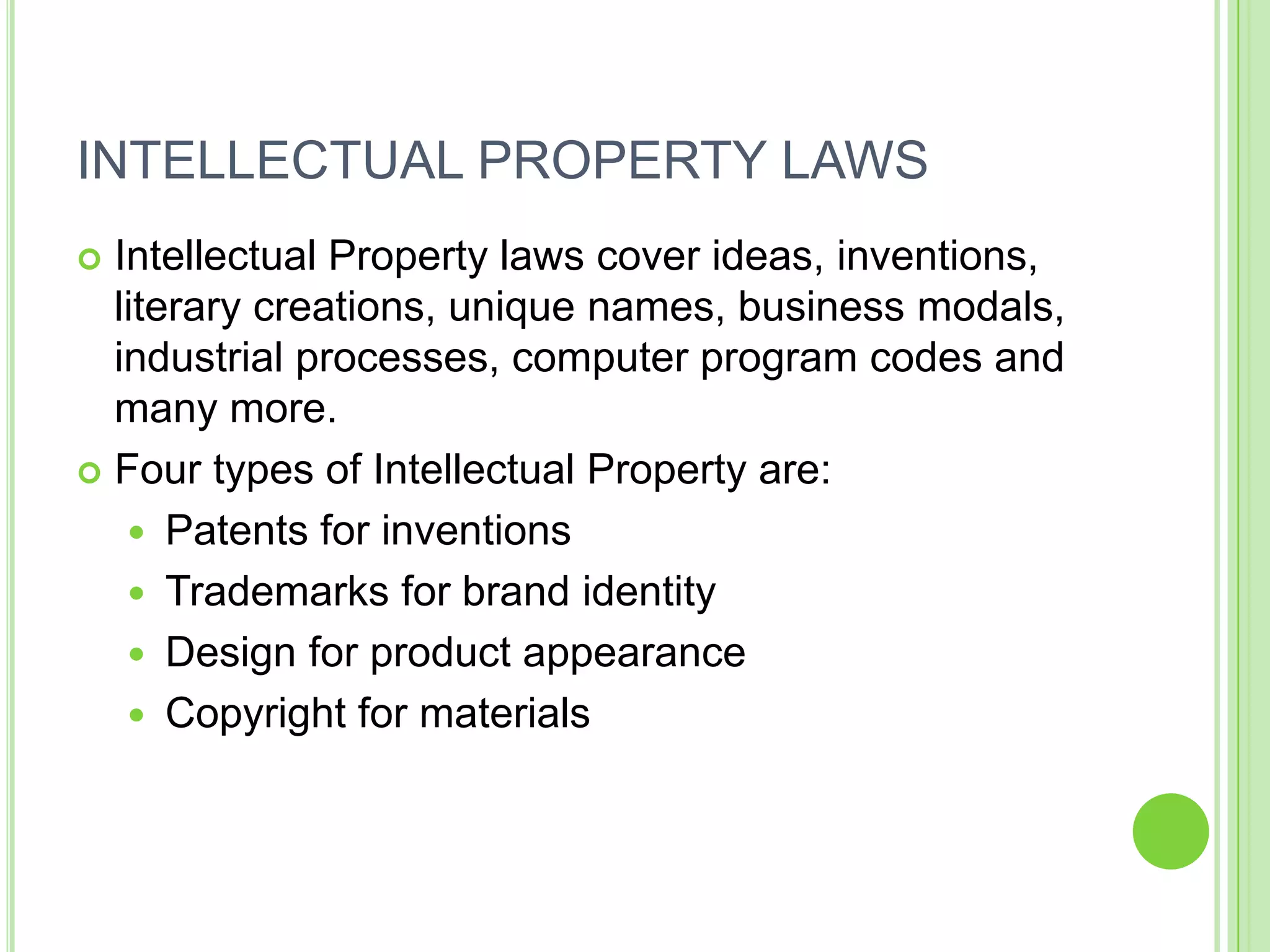 INTELLECTUAL PROPERTY LAWS
 Intellectual Property laws cover ideas, inventions,
  literary creations, unique names, business modals,
  industrial processes, computer program codes and
  many more.
 Four types of Intellectual Property are:

    Patents for inventions
    Trademarks for brand identity
    Design for product appearance
    Copyright for materials
 