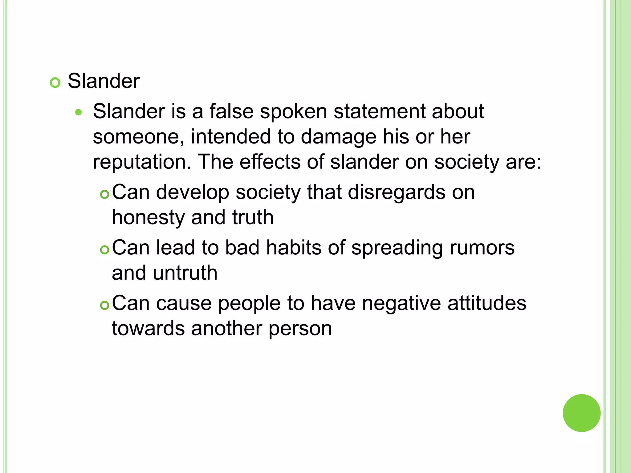    Slander
     Slander is a false spoken statement about
       someone, intended to damage his or her
       reputation. The effects of slander on society are:
         Can develop society that disregards on

          honesty and truth
         Can lead to bad habits of spreading rumors

          and untruth
         Can cause people to have negative attitudes
          towards another person
 