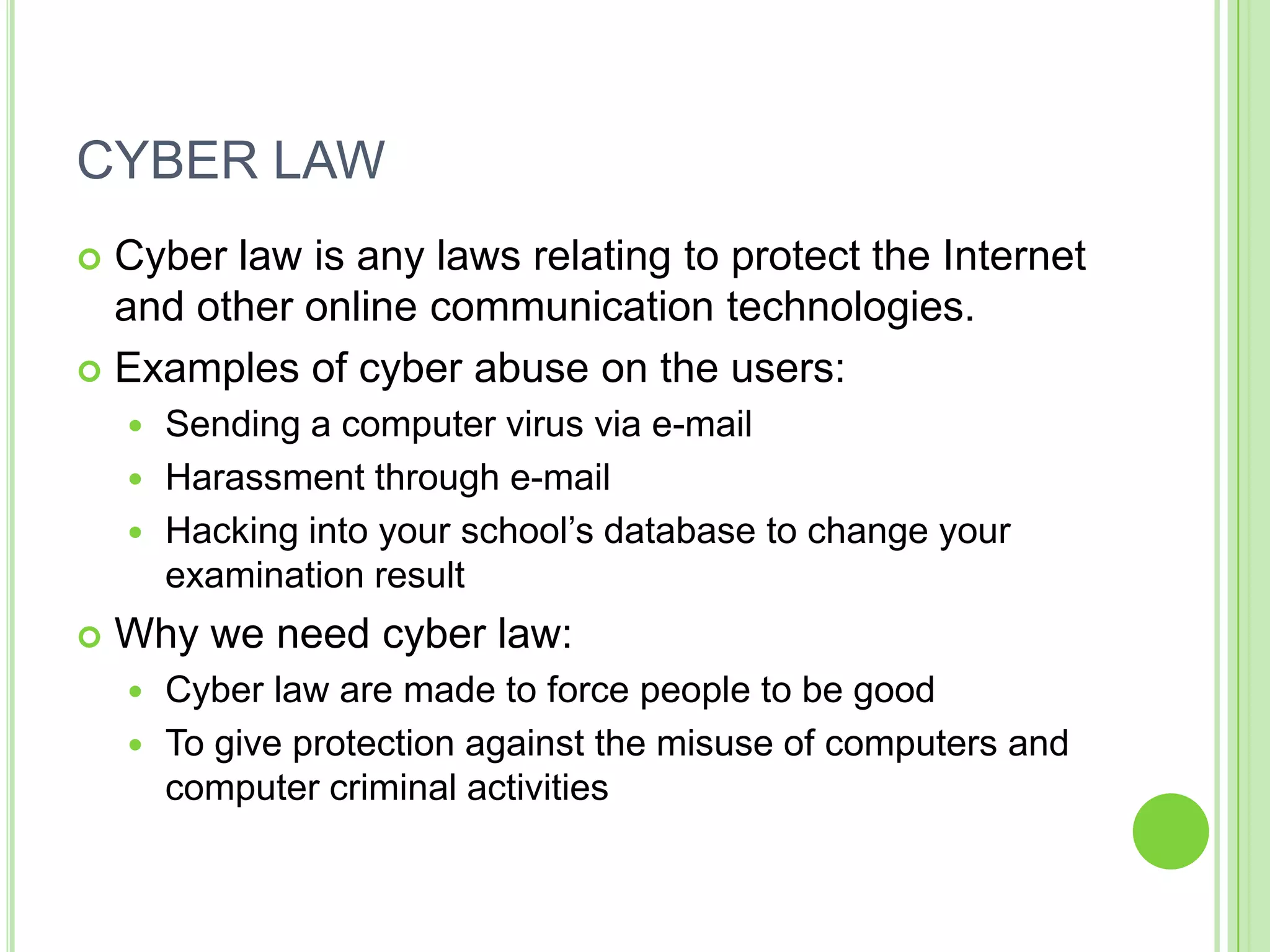 CYBER LAW
 Cyber law is any laws relating to protect the Internet
  and other online communication technologies.
 Examples of cyber abuse on the users:
     Sending a computer virus via e-mail
     Harassment through e-mail
     Hacking into your school’s database to change your
      examination result
   Why we need cyber law:
     Cyber law are made to force people to be good
     To give protection against the misuse of computers and
      computer criminal activities
 