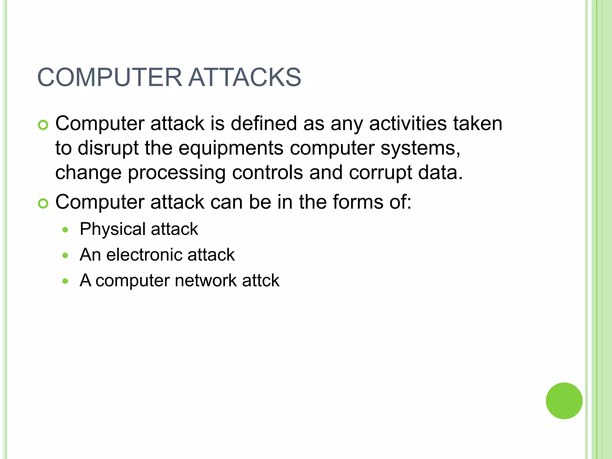 COMPUTER ATTACKS
 Computer attack is defined as any activities taken
  to disrupt the equipments computer systems,
  change processing controls and corrupt data.
 Computer attack can be in the forms of:
     Physical attack
     An electronic attack
     A computer network attck
 