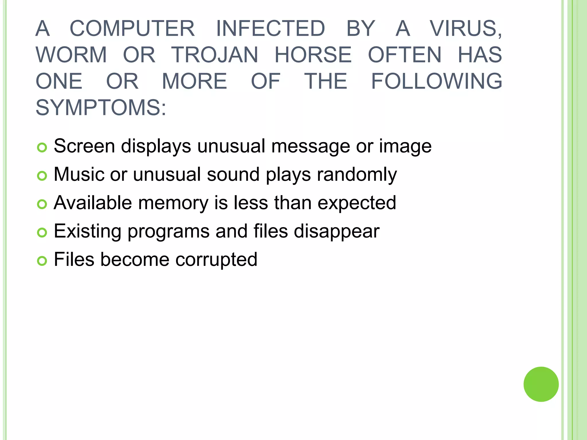 A COMPUTER INFECTED BY A VIRUS,
WORM OR TROJAN HORSE OFTEN HAS
ONE OR MORE OF THE FOLLOWING
SYMPTOMS:
 Screen displays unusual message or image
 Music or unusual sound plays randomly

 Available memory is less than expected

 Existing programs and files disappear

 Files become corrupted
 