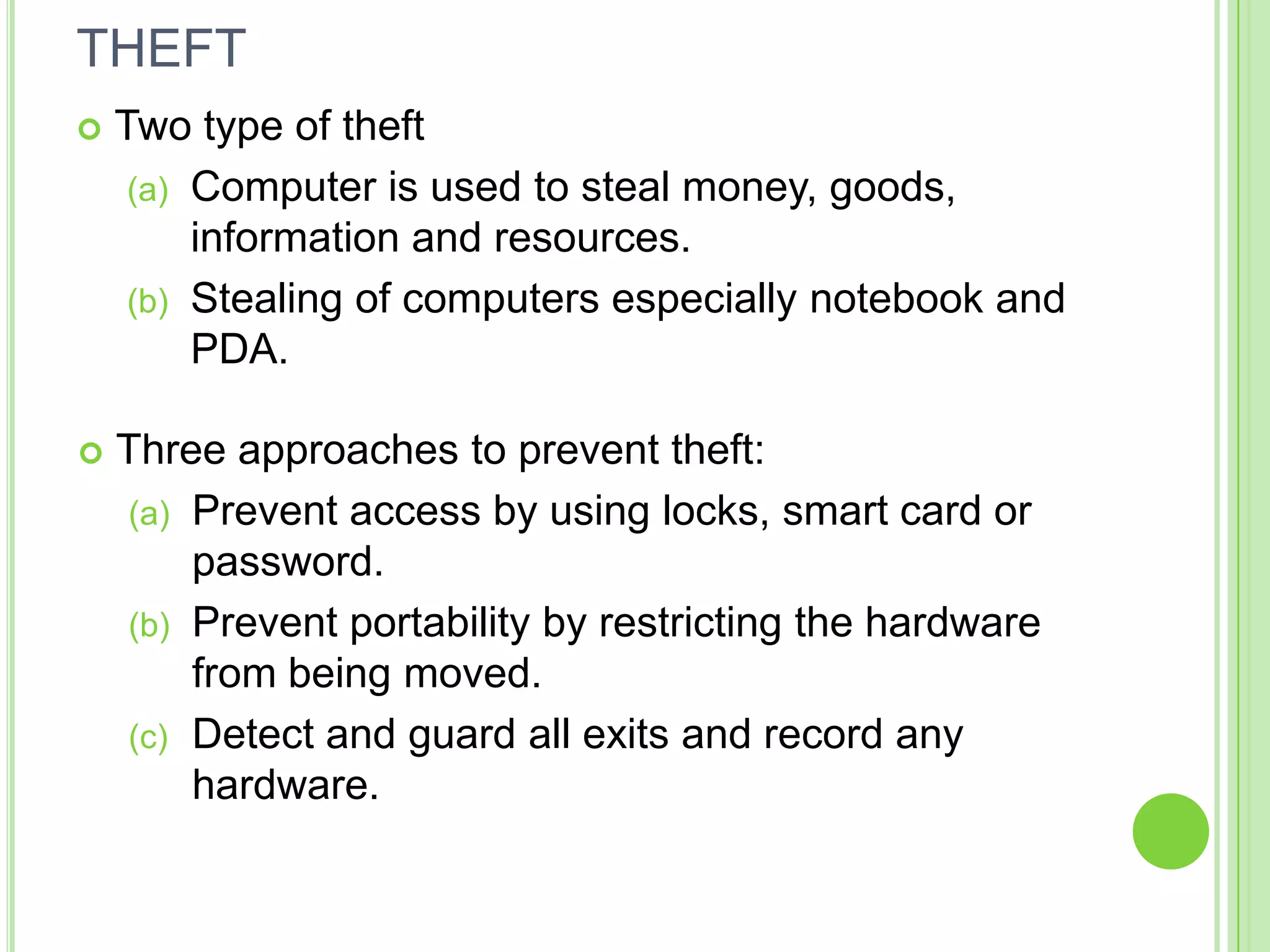 THEFT
   Two type of theft
     (a) Computer is used to steal money, goods,
         information and resources.
     (b) Stealing of computers especially notebook and
         PDA.

   Three approaches to prevent theft:
    (a) Prevent access by using locks, smart card or
        password.
    (b) Prevent portability by restricting the hardware
        from being moved.
    (c) Detect and guard all exits and record any
        hardware.
 