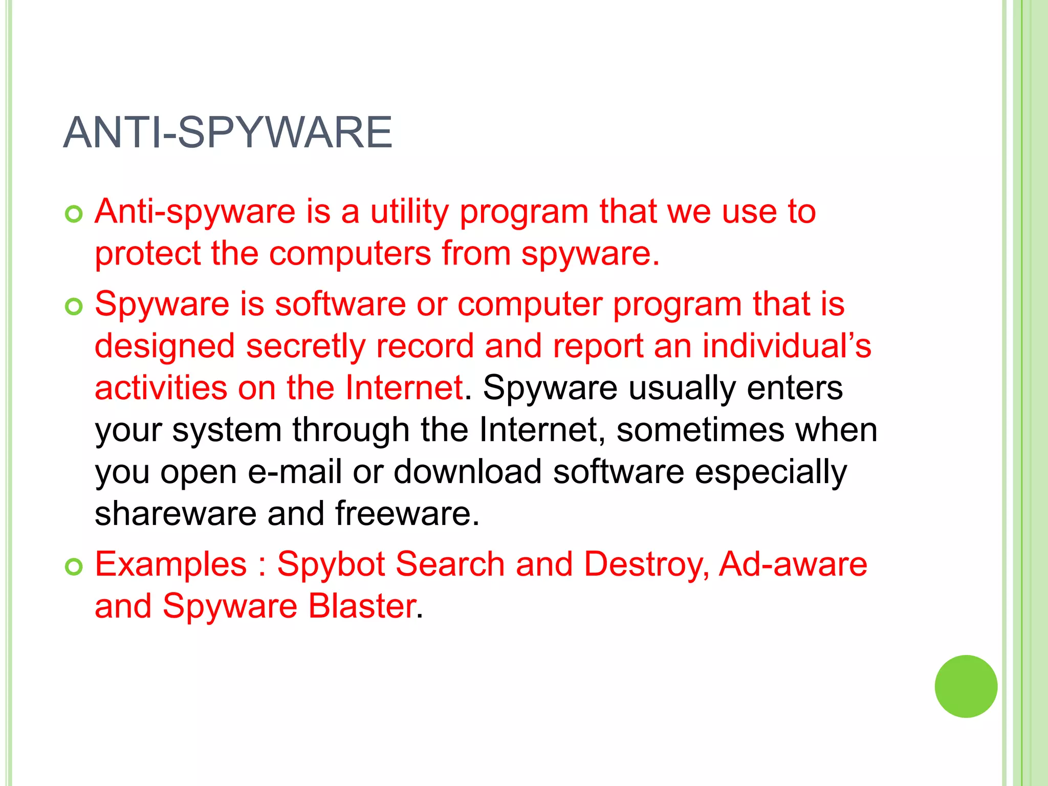 ANTI-SPYWARE
 Anti-spyware is a utility program that we use to
  protect the computers from spyware.
 Spyware is software or computer program that is
  designed secretly record and report an individual’s
  activities on the Internet. Spyware usually enters
  your system through the Internet, sometimes when
  you open e-mail or download software especially
  shareware and freeware.
 Examples : Spybot Search and Destroy, Ad-aware
  and Spyware Blaster.
 