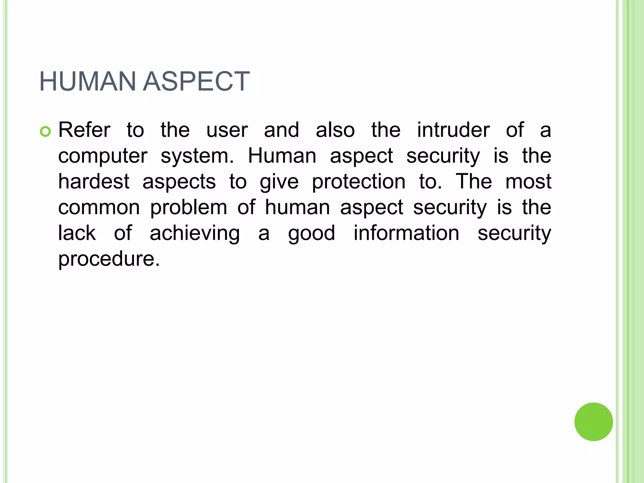 HUMAN ASPECT
   Refer to the user and also the intruder of a
    computer system. Human aspect security is the
    hardest aspects to give protection to. The most
    common problem of human aspect security is the
    lack of achieving a good information security
    procedure.
 