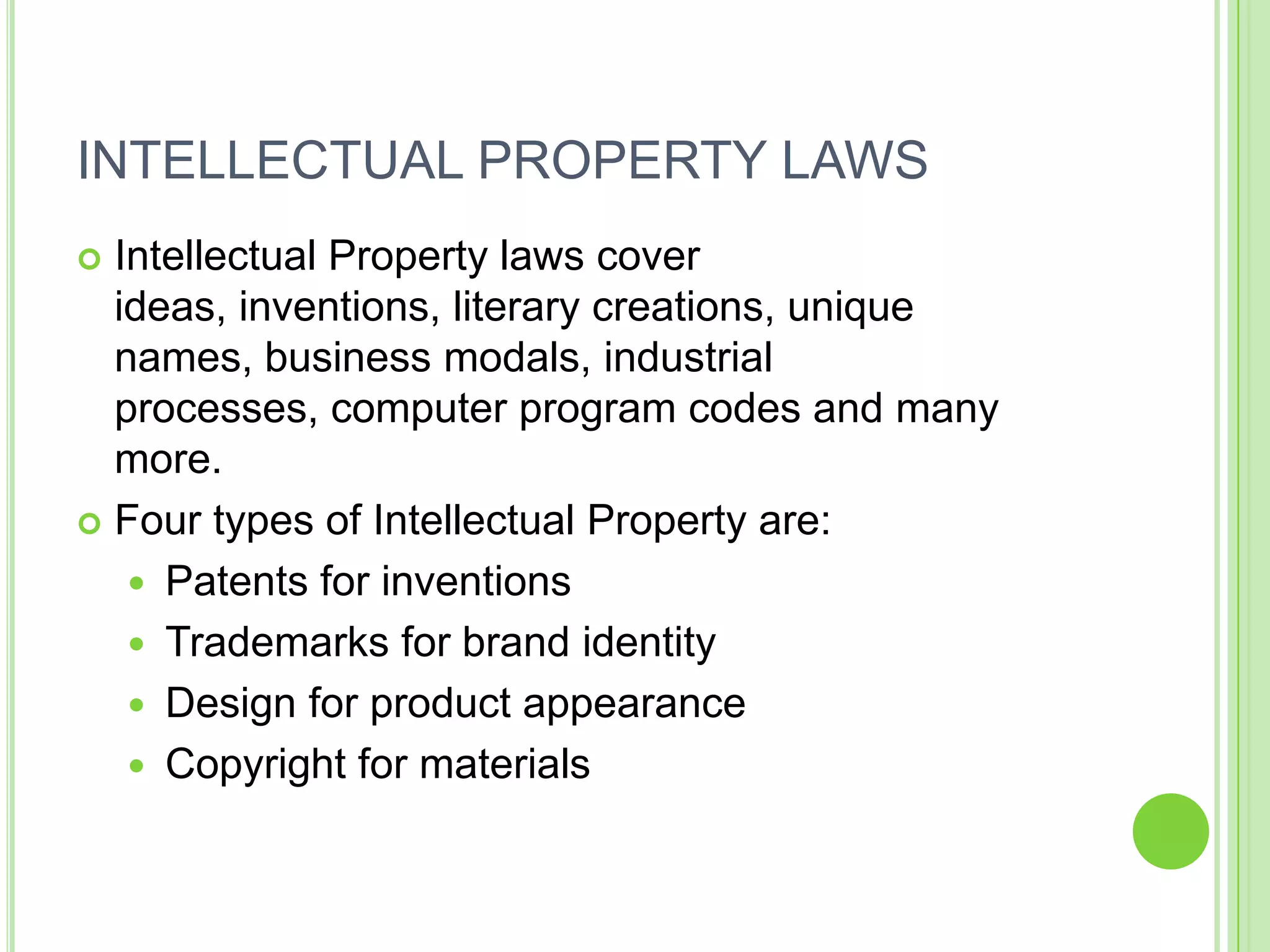 INTELLECTUAL PROPERTY LAWS
 Intellectual Property laws cover
  ideas, inventions, literary creations, unique
  names, business modals, industrial
  processes, computer program codes and many
  more.
 Four types of Intellectual Property are:

    Patents for inventions
    Trademarks for brand identity
    Design for product appearance
    Copyright for materials
 