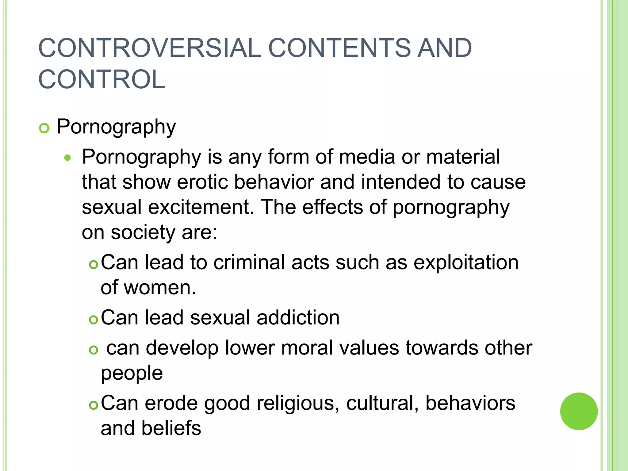CONTROVERSIAL CONTENTS AND
CONTROL
   Pornography
     Pornography is any form of media or material
      that show erotic behavior and intended to cause
      sexual excitement. The effects of pornography
      on society are:
        Can lead to criminal acts such as exploitation
         of women.
        Can lead sexual addiction

        can develop lower moral values towards other

         people
        Can erode good religious, cultural, behaviors

         and beliefs
 