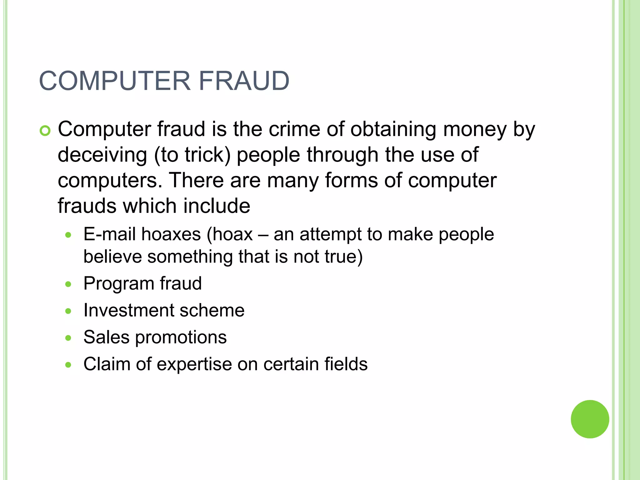COMPUTER FRAUD
   Computer fraud is the crime of obtaining money by
    deceiving (to trick) people through the use of
    computers. There are many forms of computer
    frauds which include
       E-mail hoaxes (hoax – an attempt to make people
        believe something that is not true)
       Program fraud
       Investment scheme
       Sales promotions
       Claim of expertise on certain fields
 