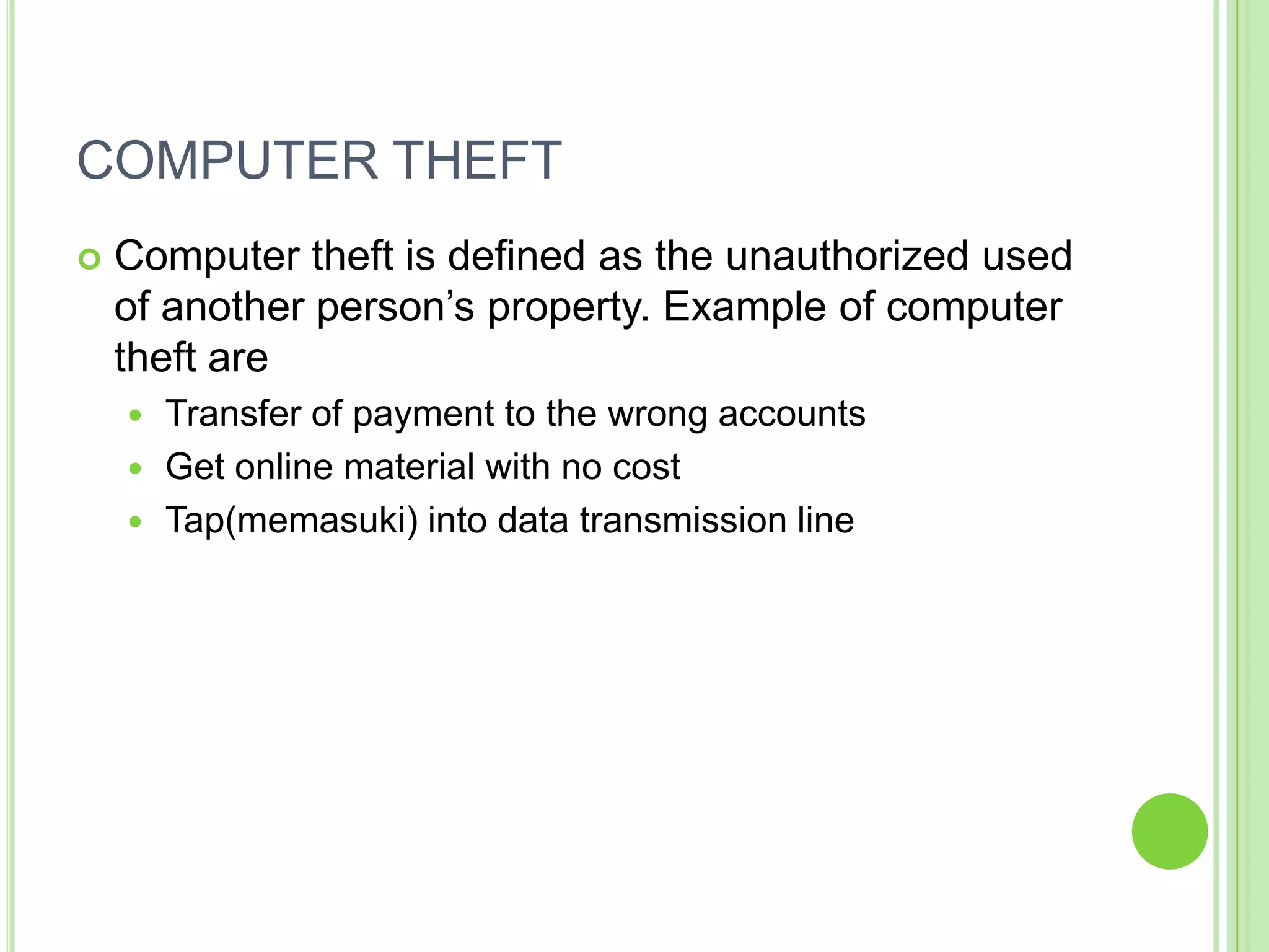 COMPUTER THEFT
   Computer theft is defined as the unauthorized used
    of another person’s property. Example of computer
    theft are
     Transfer of payment to the wrong accounts
     Get online material with no cost
     Tap(memasuki) into data transmission line
 