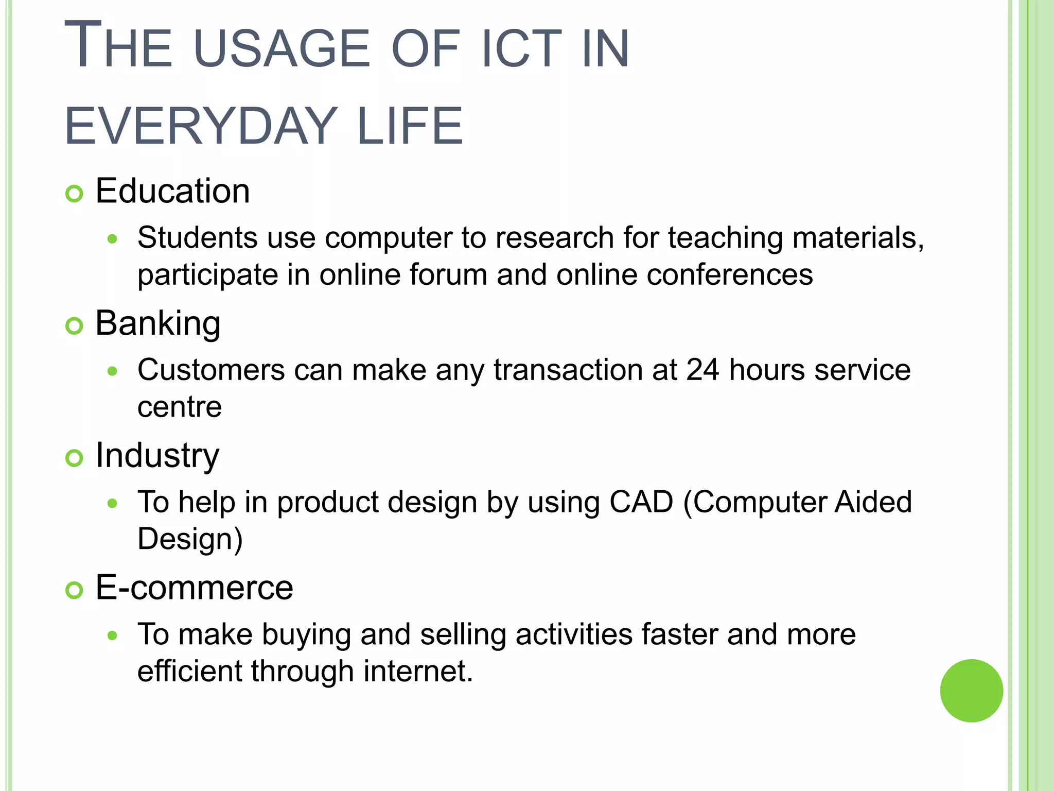 THE USAGE OF ICT IN
EVERYDAY LIFE
   Education
       Students use computer to research for teaching materials,
        participate in online forum and online conferences
   Banking
       Customers can make any transaction at 24 hours service
        centre
   Industry
       To help in product design by using CAD (Computer Aided
        Design)
   E-commerce
       To make buying and selling activities faster and more
        efficient through internet.
 