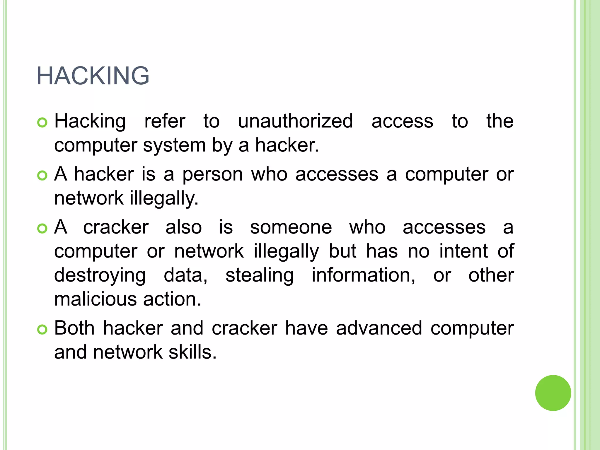 HACKING
 Hacking refer to unauthorized access to the
  computer system by a hacker.
 A hacker is a person who accesses a computer or
  network illegally.
 A cracker also is someone who accesses a
  computer or network illegally but has no intent of
  destroying data, stealing information, or other
  malicious action.
 Both hacker and cracker have advanced computer
  and network skills.
 