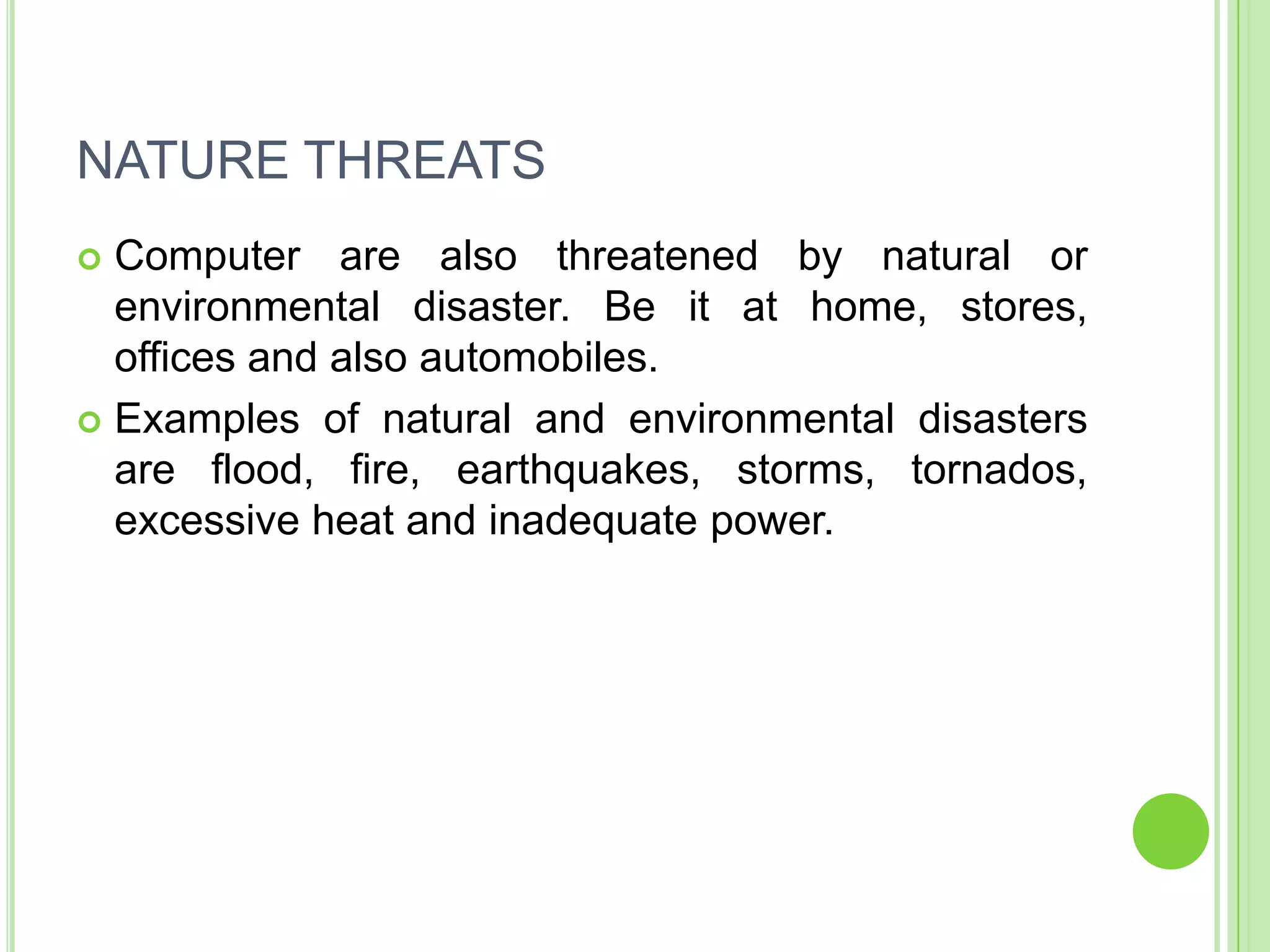 NATURE THREATS
 Computer are also threatened by natural or
  environmental disaster. Be it at home, stores,
  offices and also automobiles.
 Examples of natural and environmental disasters
  are flood, fire, earthquakes, storms, tornados,
  excessive heat and inadequate power.
 