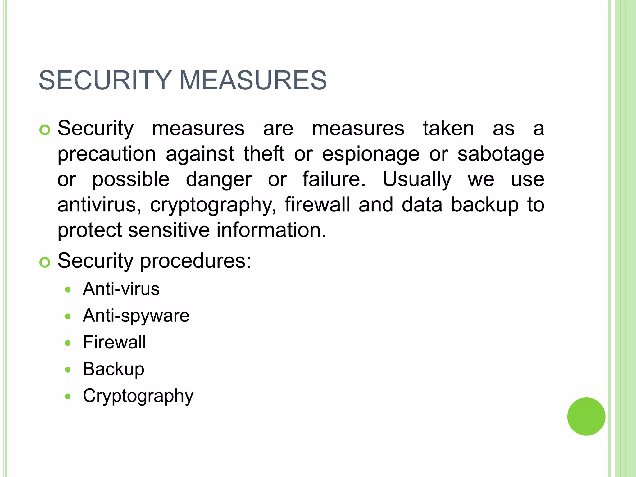 SECURITY MEASURES
 Security measures are measures taken as a
  precaution against theft or espionage or sabotage
  or possible danger or failure. Usually we use
  antivirus, cryptography, firewall and data backup to
  protect sensitive information.
 Security procedures:
       Anti-virus
       Anti-spyware
       Firewall
       Backup
       Cryptography
 