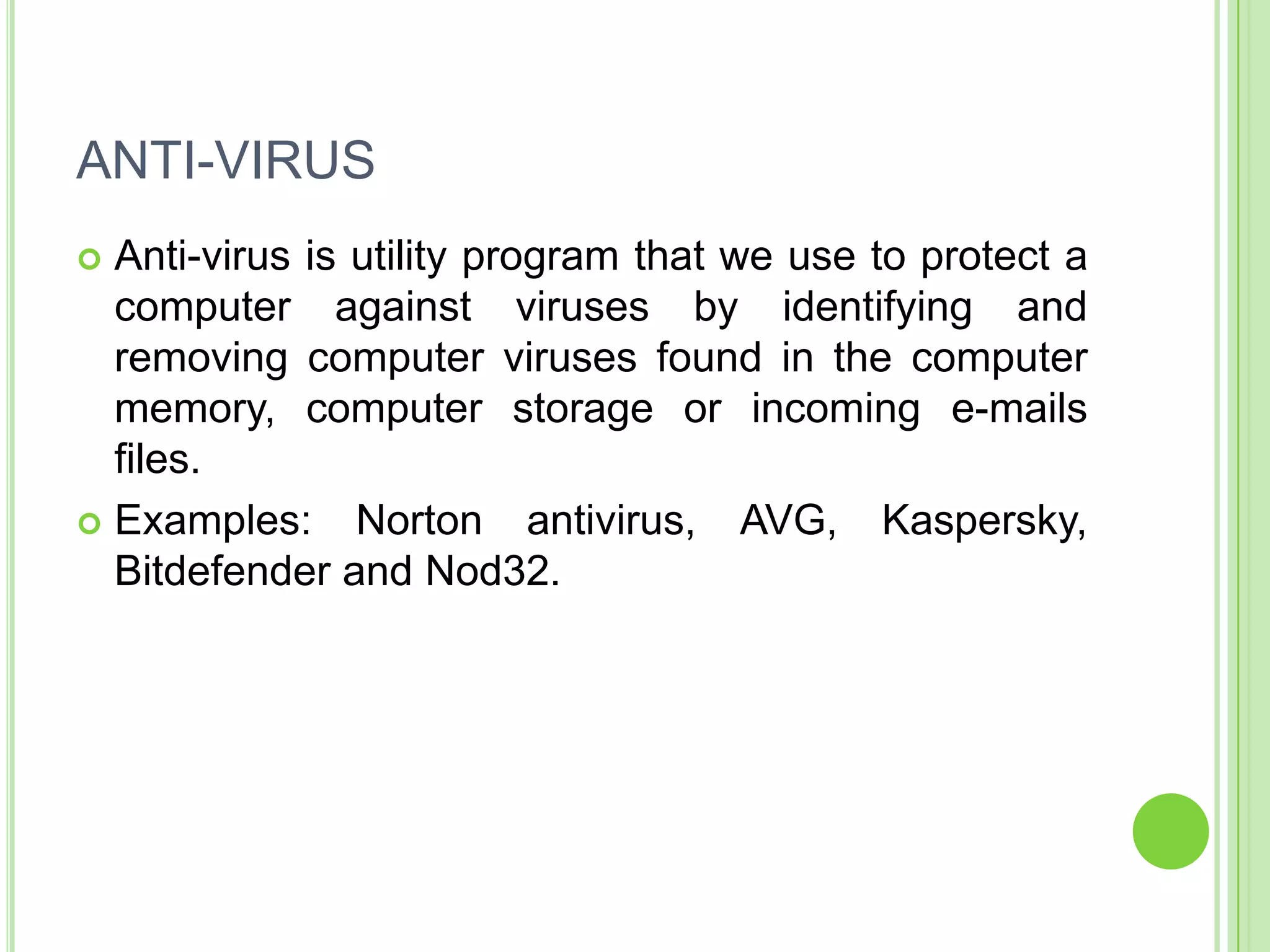ANTI-VIRUS
 Anti-virus is utility program that we use to protect a
  computer against viruses by identifying and
  removing computer viruses found in the computer
  memory, computer storage or incoming e-mails
  files.
 Examples: Norton antivirus, AVG, Kaspersky,
  Bitdefender and Nod32.
 